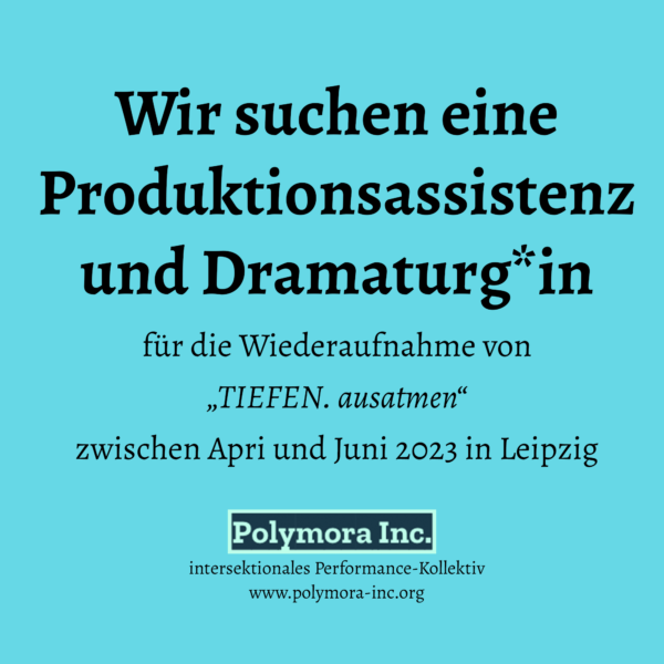 Wir suchen eine Produktionsassistenz und Dramaturg*in Für die Wiederaufnahme von „TIEFEN. ausatmen“ zwischen April und Juni 2023 in Leipzig Logo: Polymora Inc. Intersektionales Performance-Kollektiv www.polymora-Inc.org